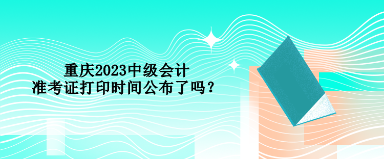 重慶2023中級會計準考證打印時間公布了嗎？