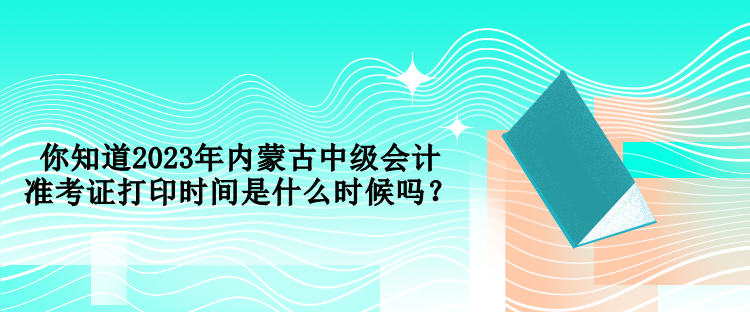 你知道2023年內(nèi)蒙古中級(jí)會(huì)計(jì)準(zhǔn)考證打印時(shí)間是什么時(shí)候嗎？