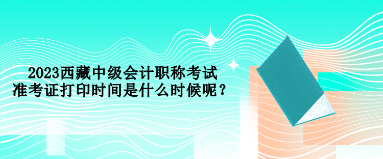 2023西藏中級會計(jì)職稱考試準(zhǔn)考證打印時(shí)間是什么時(shí)候呢？