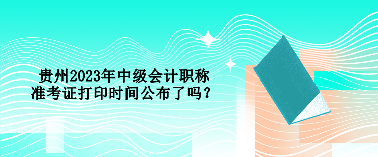 貴州2023年中級會計職稱準考證打印時間公布了嗎？