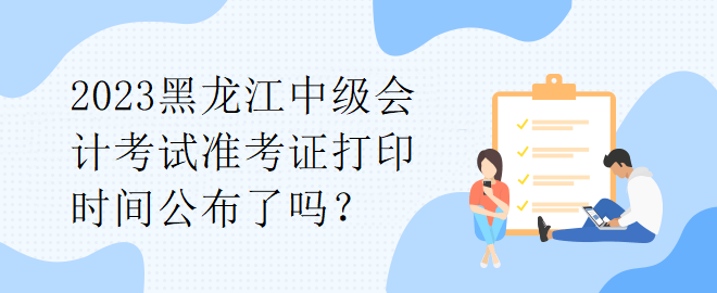 2023黑龍江中級會計考試準(zhǔn)考證打印時間公布了嗎？