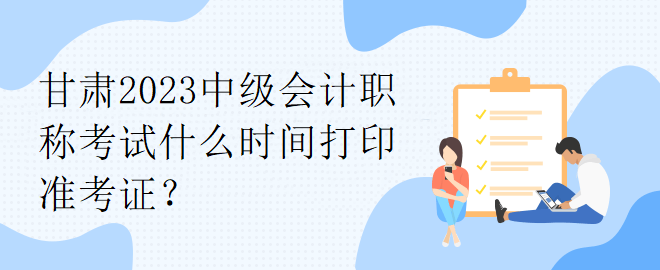 甘肅2023中級會計職稱考試什么時間打印準考證？