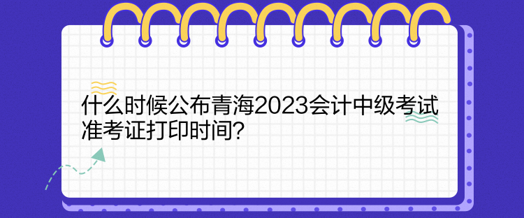 什么時候公布青海2023會計中級考試準考證打印時間？