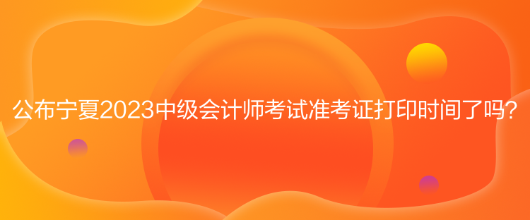 公布寧夏2023中級會計師考試準(zhǔn)考證打印時間了嗎？