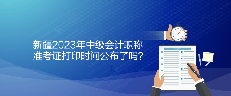 新疆2023年中級(jí)會(huì)計(jì)職稱準(zhǔn)考證打印時(shí)間公布了嗎？