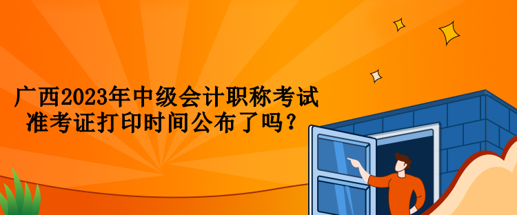 廣西2023年中級(jí)會(huì)計(jì)職稱考試準(zhǔn)考證打印時(shí)間公布了嗎？