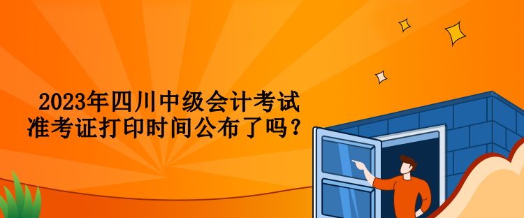 2023年四川中級會計考試準(zhǔn)考證打印時間公布了嗎？