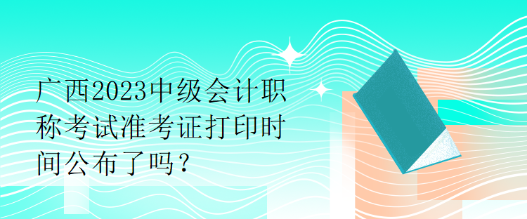 廣西2023中級(jí)會(huì)計(jì)職稱考試準(zhǔn)考證打印時(shí)間公布了嗎？