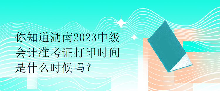 你知道湖南2023中級會計準考證打印時間是什么時候嗎？