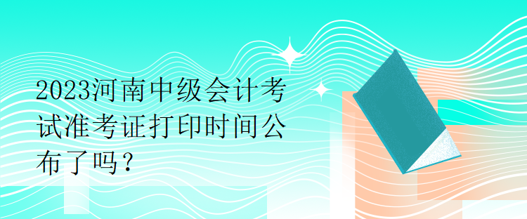 2023河南中級會計考試準(zhǔn)考證打印時間公布了嗎？