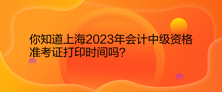 你知道上海2023年會(huì)計(jì)中級(jí)資格準(zhǔn)考證打印時(shí)間嗎？