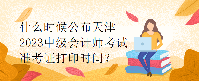 什么時候公布天津2023中級會計師考試準考證打印時間？