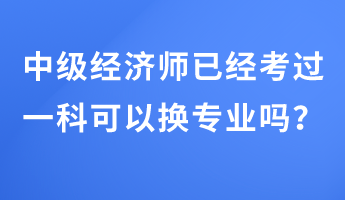 中級(jí)經(jīng)濟(jì)師已經(jīng)考過一科可以換專業(yè)嗎？