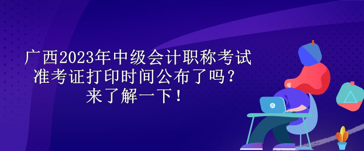 廣西2023年中級會計職稱考試準考證打印時間公布了嗎？來了解一下！