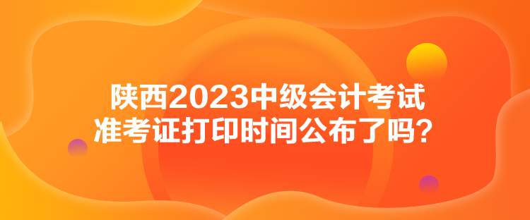 陜西2023中級(jí)會(huì)計(jì)考試準(zhǔn)考證打印時(shí)間公布了嗎？