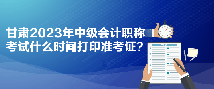 甘肅2023年中級會計職稱考試什么時間打印準考證？