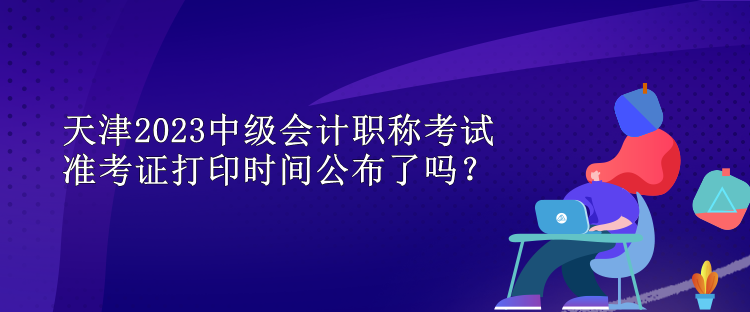 天津2023中級(jí)會(huì)計(jì)職稱(chēng)考試準(zhǔn)考證打印時(shí)間公布了嗎？