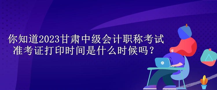 你知道2023甘肅中級會計職稱考試準考證打印時間是什么時候嗎？