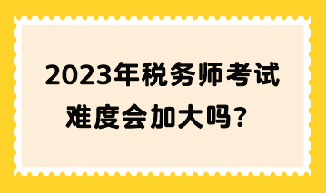 2023年稅務(wù)師考試難度會加大嗎？