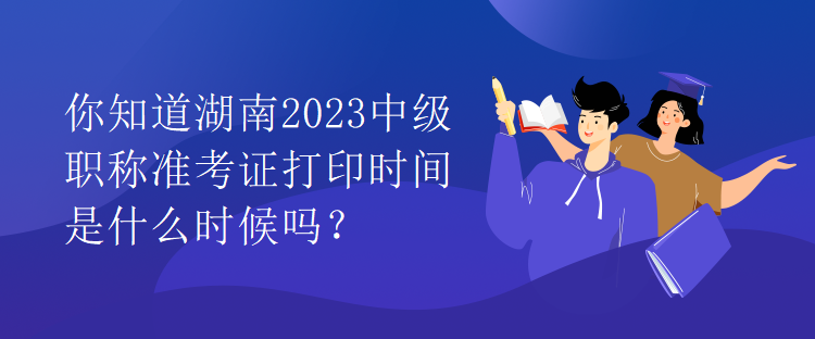 你知道湖南2023中級職稱準(zhǔn)考證打印時間是什么時候嗎？