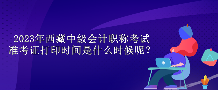 2023年西藏中級會計(jì)職稱考試準(zhǔn)考證打印時(shí)間是什么時(shí)候呢？