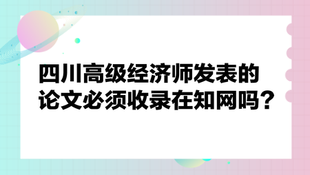 四川高級(jí)經(jīng)濟(jì)師發(fā)表的論文必須收錄在知網(wǎng)嗎？