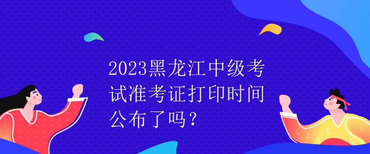 2023黑龍江中級(jí)考試準(zhǔn)考證打印時(shí)間公布了嗎？