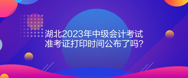 湖北2023年中級會計考試準考證打印時間公布了嗎？