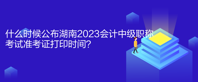 什么時候公布湖南2023會計中級職稱考試準考證打印時間？