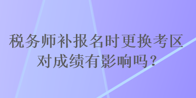 稅務(wù)師補報名時更換考區(qū)對成績有影響嗎？