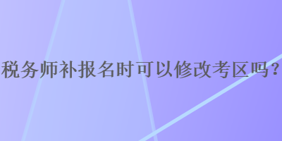 稅務(wù)師補(bǔ)報名時可以修改考區(qū)嗎？