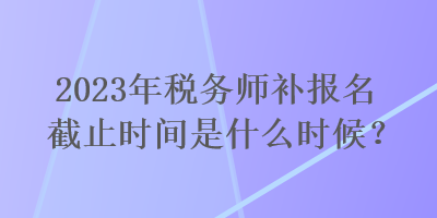 2023年稅務師補報名截止時間是什么時候？