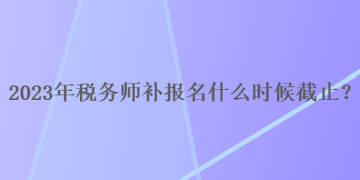 2023年稅務(wù)師補(bǔ)報(bào)名什么時候截止？