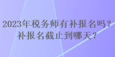 2023年稅務師有補報名嗎？補報名截止到哪天？