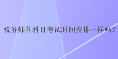 稅務(wù)師各科目考試時間安排一樣嗎？