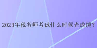 2023年稅務(wù)師考試什么時(shí)候查成績(jī)？