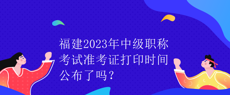 福建2023年中級職稱考試準(zhǔn)考證打印時(shí)間公布了嗎？