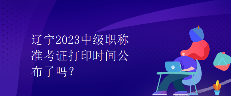 遼寧2023中級(jí)職稱準(zhǔn)考證打印時(shí)間公布了嗎？