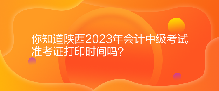 你知道陜西2023年會計中級考試準考證打印時間嗎？