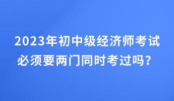 2023年初中級經(jīng)濟師考試必須要兩門同時考過嗎？