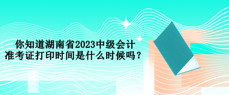 你知道湖南省2023中級(jí)會(huì)計(jì)準(zhǔn)考證打印時(shí)間是什么時(shí)候嗎？