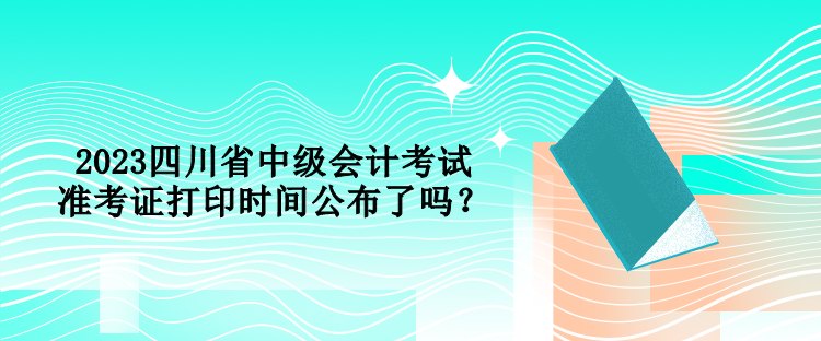 2023四川省中級會計考試準考證打印時間公布了嗎？