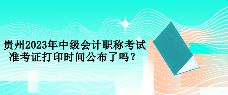 貴州2023年中級會計職稱考試準(zhǔn)考證打印時間公布了嗎？