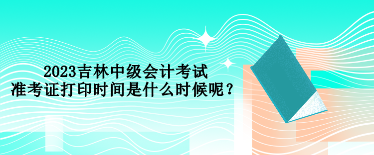 2023吉林中級會計考試準(zhǔn)考證打印時間是什么時候呢？