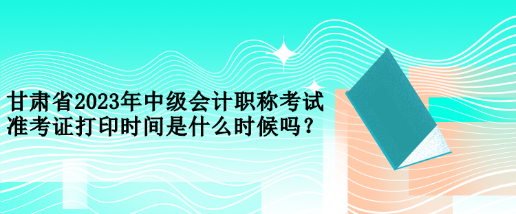 甘肅省2023年中級會計職稱考試準(zhǔn)考證打印時間是什么時候嗎？