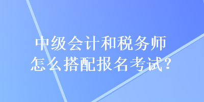 中級會計和稅務師怎么搭配報名考試？