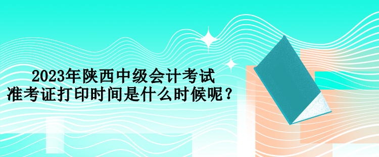 2023年陜西中級(jí)會(huì)計(jì)考試準(zhǔn)考證打印時(shí)間是什么時(shí)候呢？