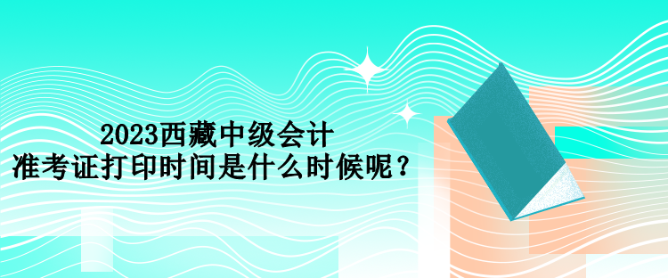 2023西藏中級會計(jì)準(zhǔn)考證打印時(shí)間是什么時(shí)候呢？