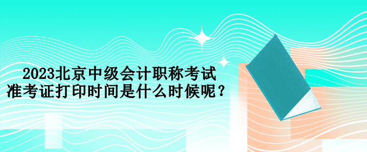 2023北京中級會計(jì)職稱考試準(zhǔn)考證打印時(shí)間是什么時(shí)候呢？