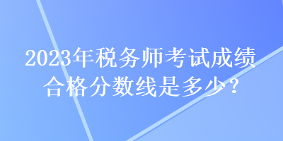 2023年稅務師考試成績合格分數(shù)線是多少？